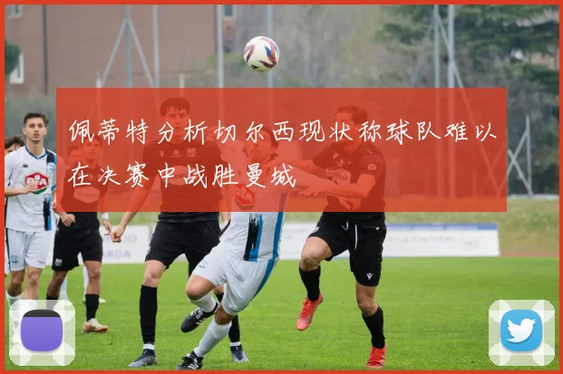佩蒂特分析切尔西现状称球队难以在决赛中战胜曼城