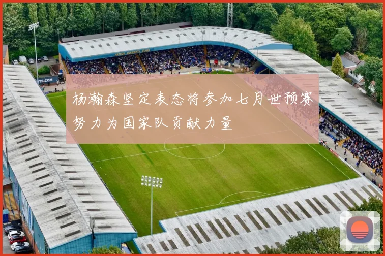 杨瀚森坚定表态将参加七月世预赛努力为国家队贡献力量