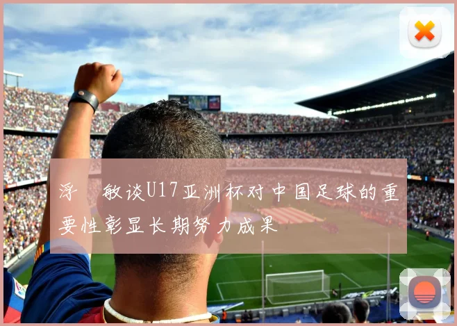 浮嶋敏谈U17亚洲杯对中国足球的重要性彰显长期努力成果