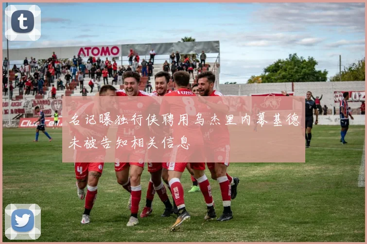 名记曝独行侠聘用乌杰里内幕基德未被告知相关信息