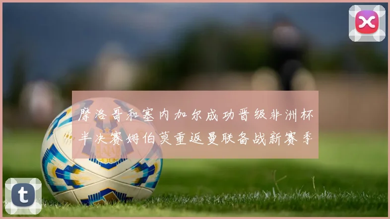 摩洛哥和塞内加尔成功晋级非洲杯半决赛姆伯莫重返曼联备战新赛季