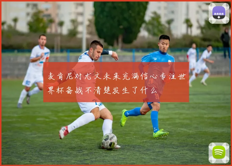 麦肯尼对尤文未来充满信心专注世界杯备战不清楚发生了什么