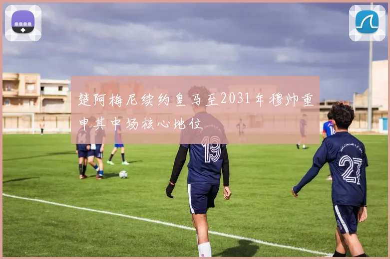 楚阿梅尼续约皇马至2031年穆帅重申其中场核心地位