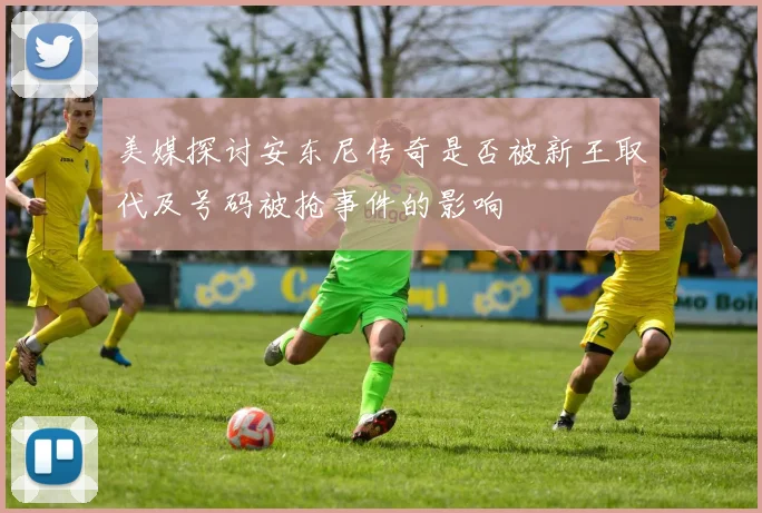 美媒探讨安东尼传奇是否被新王取代及号码被抢事件的影响