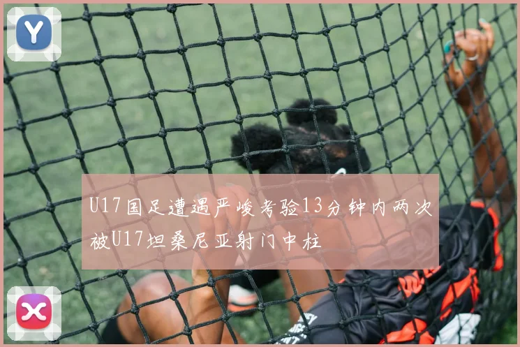 U17国足遭遇严峻考验13分钟内两次被U17坦桑尼亚射门中柱