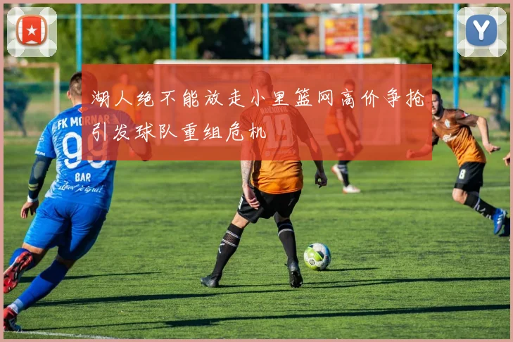 湖人绝不能放走小里篮网高价争抢引发球队重组危机