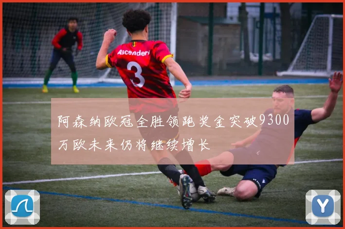 阿森纳欧冠全胜领跑奖金突破9300万欧未来仍将继续增长