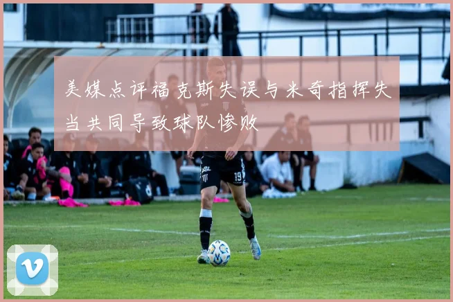 美媒点评福克斯失误与米奇指挥失当共同导致球队惨败