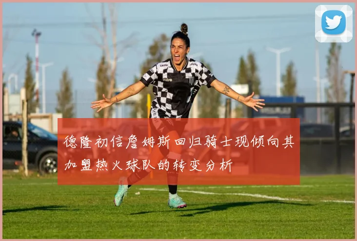 德隆初信詹姆斯回归骑士现倾向其加盟热火球队的转变分析