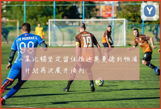 莱比锡坚定留住扬迪奥曼德利物浦计划再次展开谈判