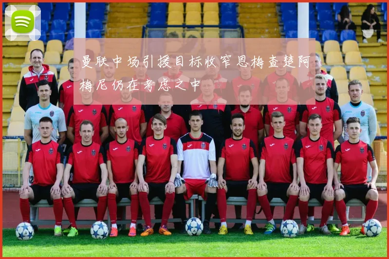 曼联中场引援目标收窄恩梅查楚阿梅尼仍在考虑之中