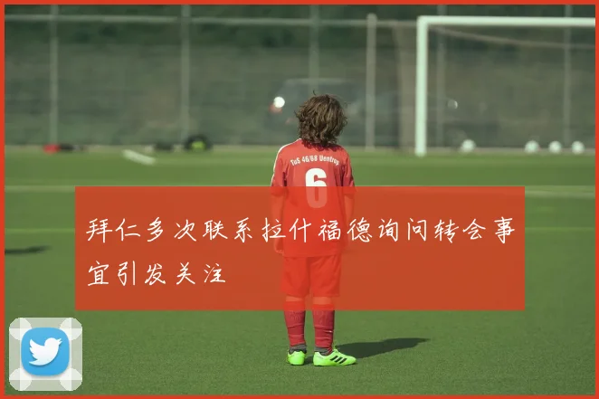 拜仁多次联系拉什福德询问转会事宜引发关注