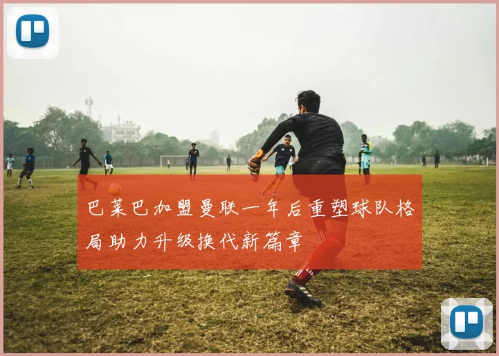 巴莱巴加盟曼联一年后重塑球队格局助力升级换代新篇章
