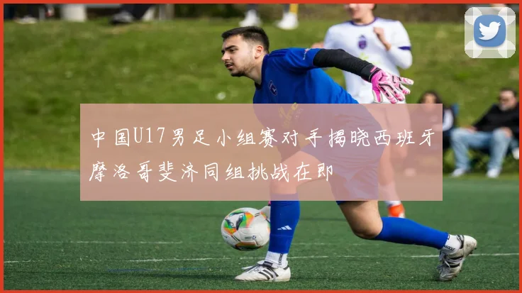 中国U17男足小组赛对手揭晓西班牙摩洛哥斐济同组挑战在即